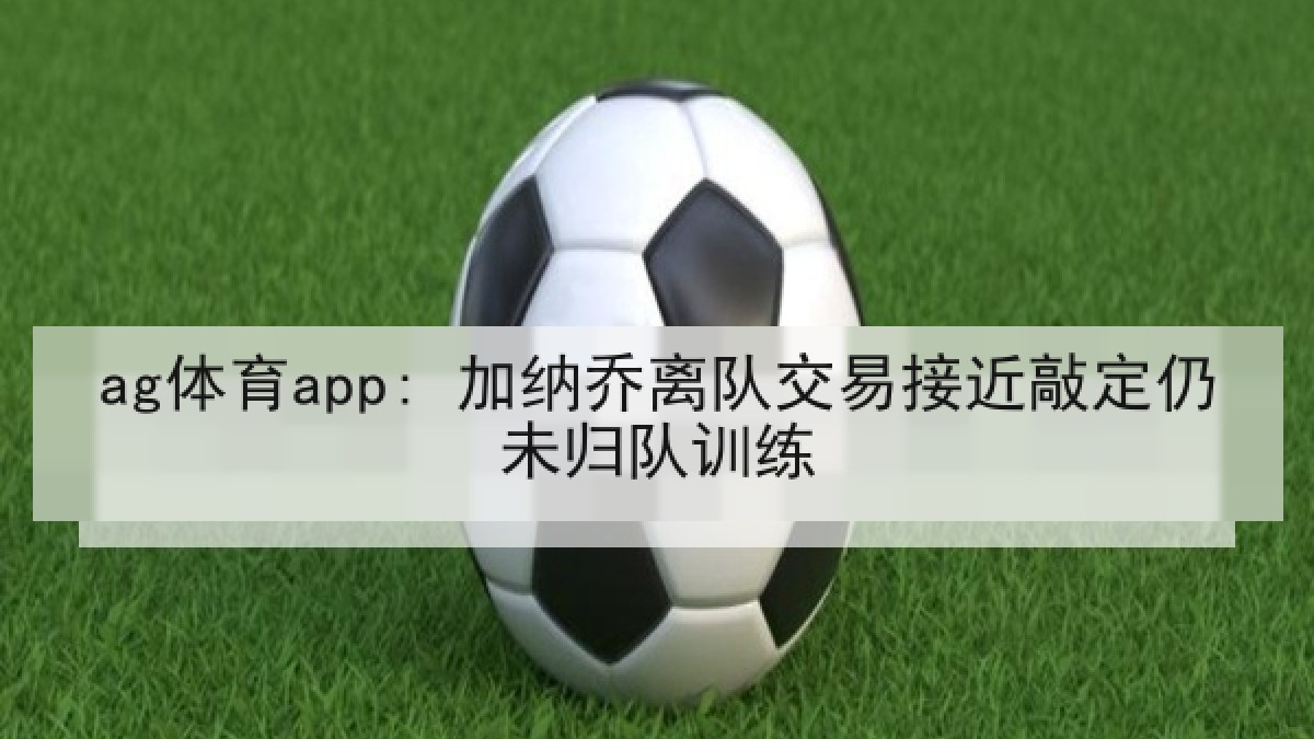 ag体育app: 加纳乔离队交易接近敲定仍未归队训练