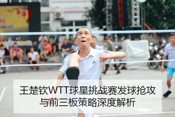 王楚钦WTT球星挑战赛发球抢攻与前三板策略深度解析