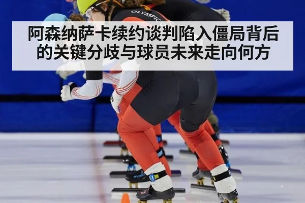 阿森纳萨卡续约谈判陷入僵局背后的关键分歧与球员未来走向何方